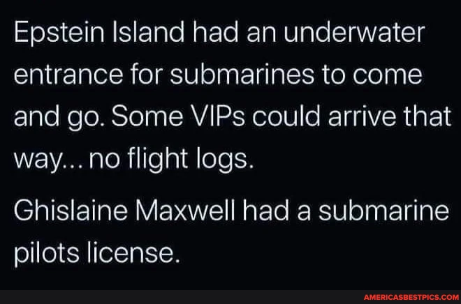 Epstein Island had an underwater entrance for submarines to come and go. Some VIPs could arrive that way... no flight logs. Ghislaine Maxwell had a submarine pilots license.