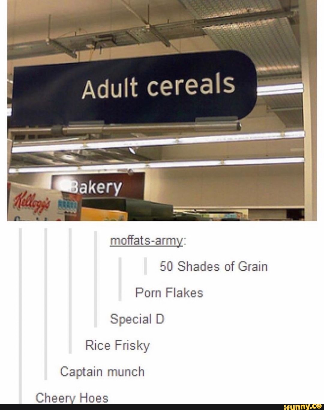 moffats-army:
50 Shades of Grain
Porn Flakes
Special D Rice Frisky
Captain munch
Cheery Hoes