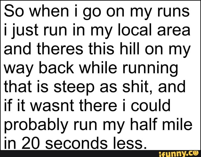 So when i go on my runs
i just run in my local area
and theres this hill on my
way back while running
that is steep as shit, and
if it wasnt there i could
probably run my half mile
in 20 seconds less.