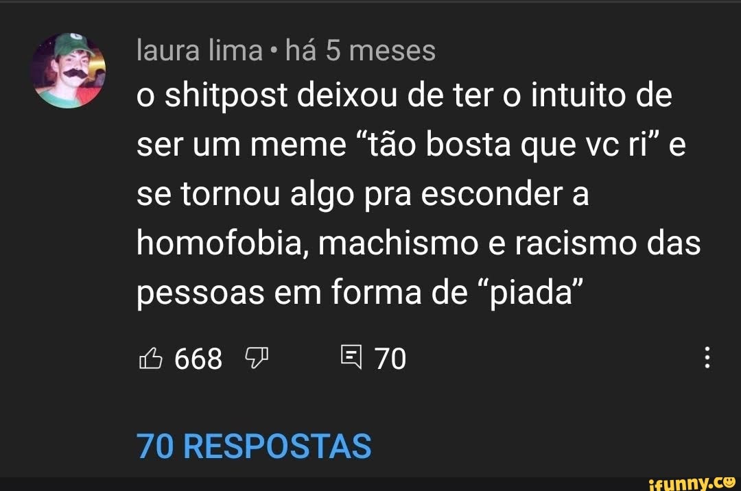 laura lima há 5 meses
o shitpost deixou de ter o intuito de ser um meme "tão bosta que vc ri" e se tornou algo pra esconder a homofobia, machismo e racismo das pessoas em forma de "piada"
668
70
70 RESPOSTAS