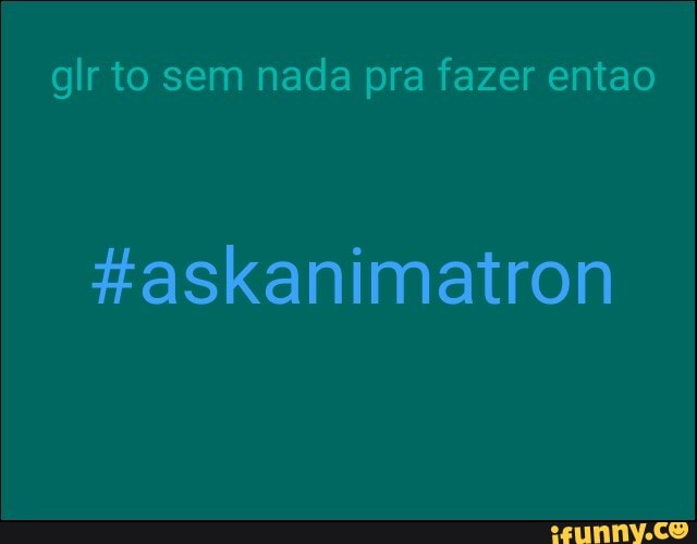 glr to sem nada pra fazer entao
#askanimatron