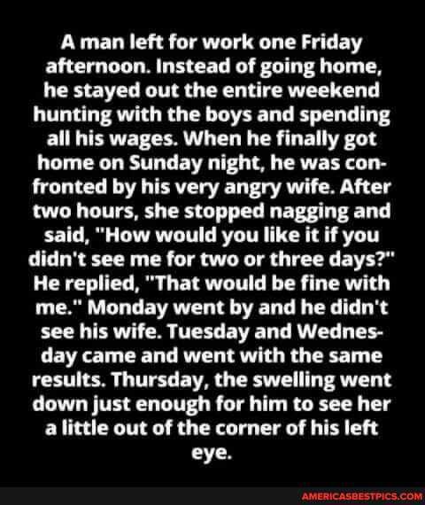 Aman left for work one Friday afternoon. Instead of going home, he stayed out the entire weekend
hunting with the boys and spending all his wages. When he finally got home on Sunday night, he was con- fronted by his very angry wife. After two hours, she stopped nagging and said, "How would you like it if you didn't see me for two or three days?"
He replied, "That would be fine with me." Monday went by and he didn't see his wife. Tuesday and Wednes- day came and went with the same results. Thursday, the swelling went down just enough for him to see her a little out of the corner of his left eye.
