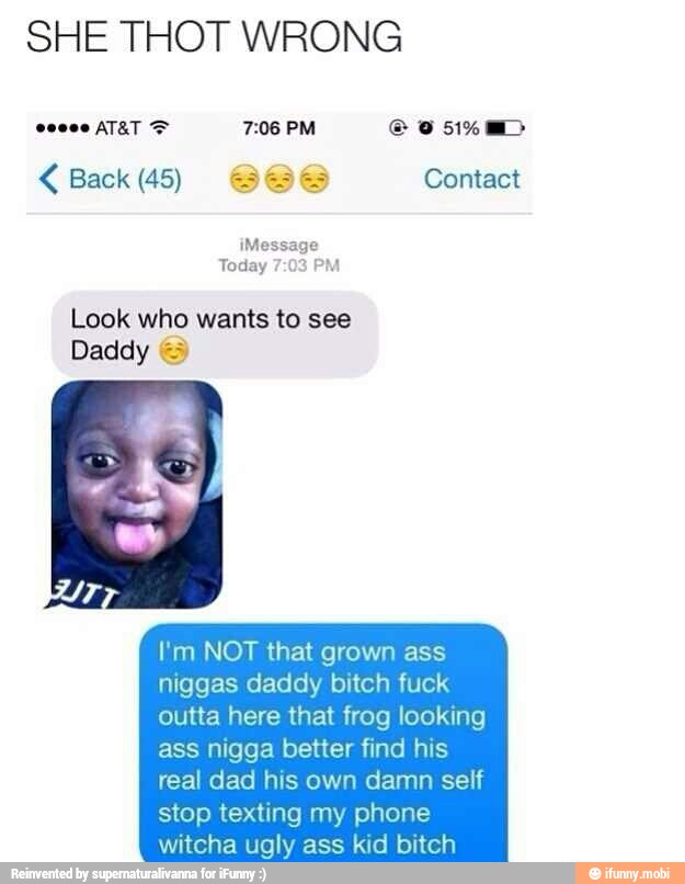 SHE THOT WRONG Back (45) Contact
Look who wants to see
Daddy =
I'm NOT that grown ass
niggas daddy bitch fuck
outta here that frog looking
ass nigga better find his
real dad his own damn self
stop texting my phone
witcha ugly ass kid bitch
