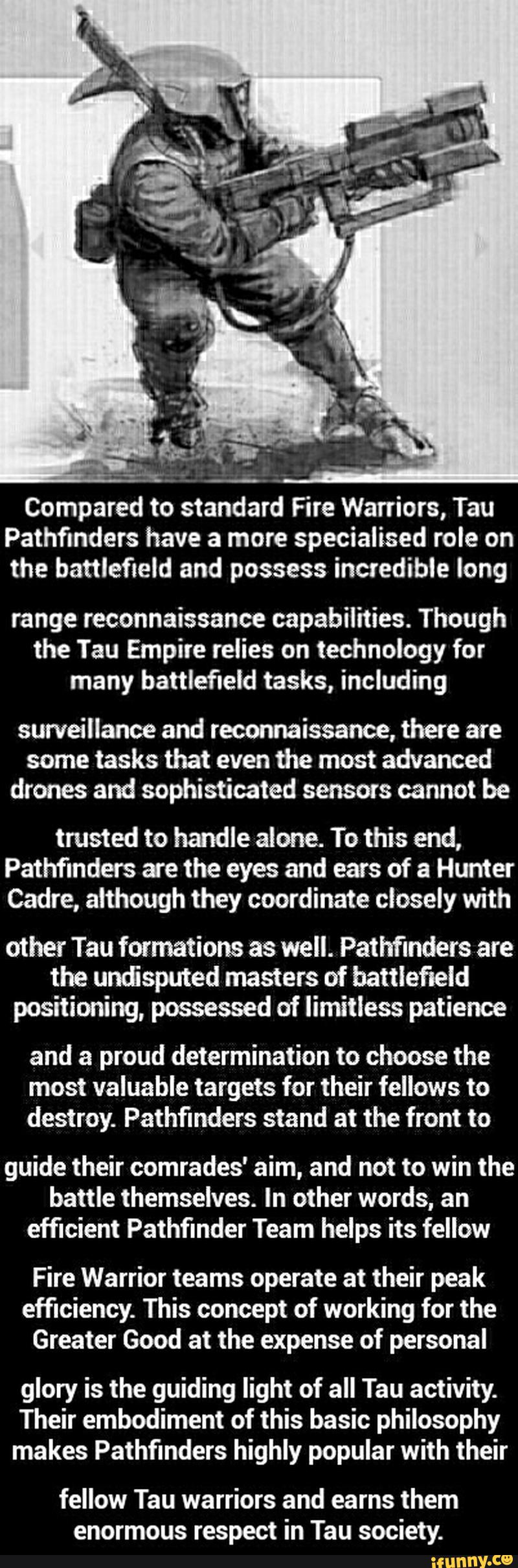 Compared to standard Fire Warriors, Tau
Pathfinders have a more specialised role on
the battlefield and possess incredible long
range reconnaissance capabilities. Though
the Tau Empire relies on technology for
many battlefield tasks, including
sun/eillance and reconnaissance, there are
some tasks that even the most advanced
drones and sophisticated sensors cannot be
trusted to handle alone. To this end,
Pathfinders are the eyes and ears of a Hunter
Cadre, although they coordinate closely with
other Tau formations as well. Pathfinders are
the unâsputed masters of battlefield
positioning, possessed of limitless patience