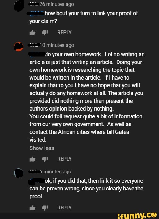 20
how bout your turn to link your proof of
your claim?
Me 4! REPLY
10 minutes ago
E
do your own homework. Lol no writing an
article is just that writing an article. Doing your
own homework is researching the topic that
would be written in the article. If I have to
explain that to you I have no hope that you will
actually do any homework at all. The article you
provided did nothing more than present the
authors opinion backed by nothing.
You could foil request quite
a
bit of information
from our very own government. As well as
contact the African cities where bill Gates
visited.
Show less
do O! REPLY
5 minutes ago
ok, if you did that, then link it so everyone
can be proven wrong, since you clearly have the