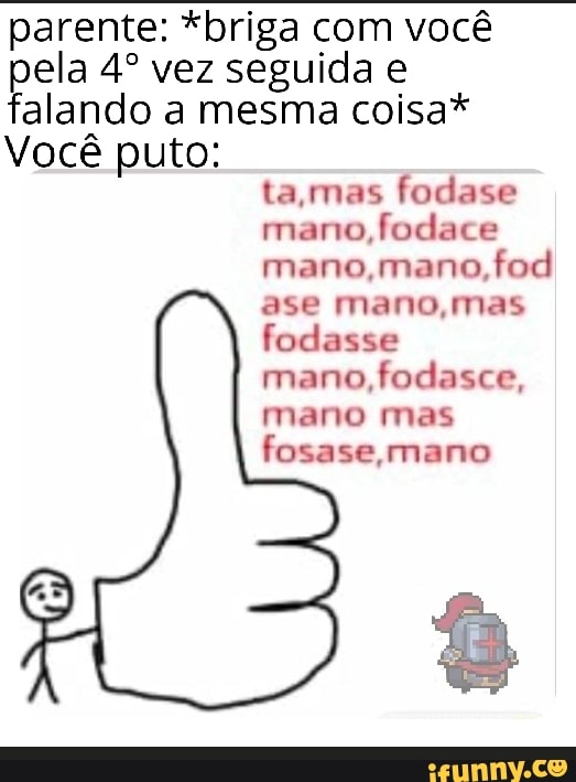parente: *briga com você
pela 4º vez seguida e
falando a mesma coisa*
Você puto:
ta,mas fodase
mano,
fodace
mano,mano,fod
ase mano,mas
fodasse
mano, fodasce,
mano mas
fosase, mano