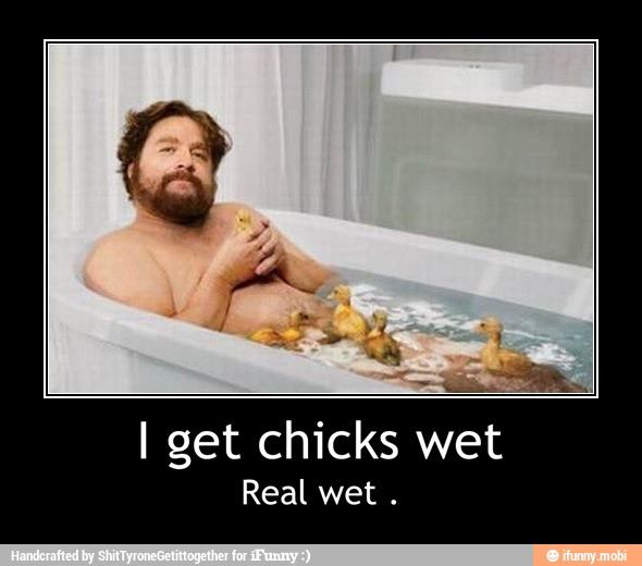 I get chicks wet
Real wet - I get chicks wet
Real wet .