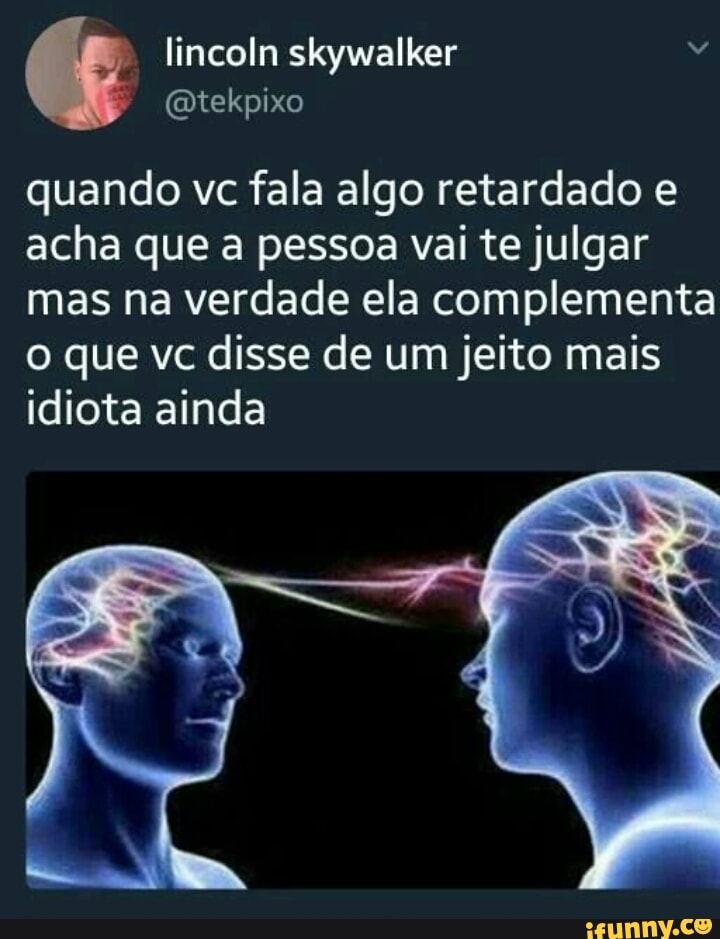 lincoln skywalker
quando vc fala algo retardado e
acha que a pessoa vai te julgar
mas na verdade ela complementa
o que vc disse de um jeito mais
idiota ainda
