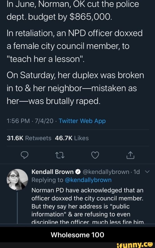 In June, Norman, OK cut the police
dept. budget by $865,000.
In retaliation, an NPD officer doxxed
a female city council member, to
"teach her a lesson".
On Saturday, her duplex was broken
in to her neighbor-mistaken as
her-was brutally raped.
1:56 PM 7/4/20 Twitter Web App
31.6K Retweets 46.7K Likes
Replying to @kendallybrown Norman PD have acknowledged that an
officer doxxed the city council member.
But they say her address is "public
information" are refusing to even
discinline the officer much less fire him.
Wholesome 100 - Wholesome 100