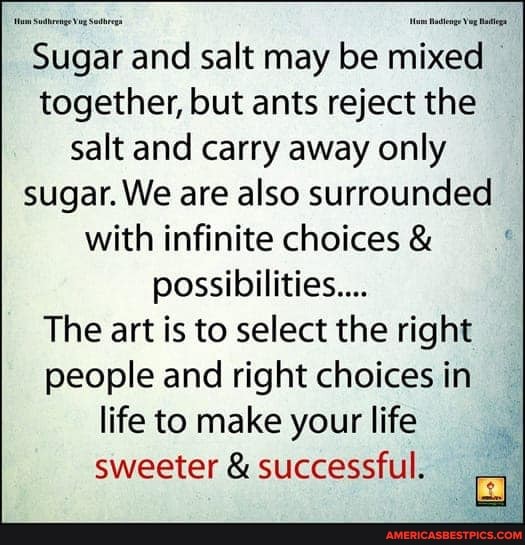 Sugar and salt may be mixed together, but ants reject the salt and carry away only sugar. We are also surrounded with infinite choices &
possibilities...
The art is to select the right people and right choices in life to make your life sweeter & successful.