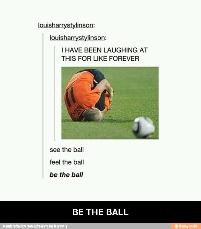 I HAVE BEEN LAUGHING AT
THIS FOR LIKE FOREVER
feel the ball
be the ball
BE THE BALL - BE THE BALL
