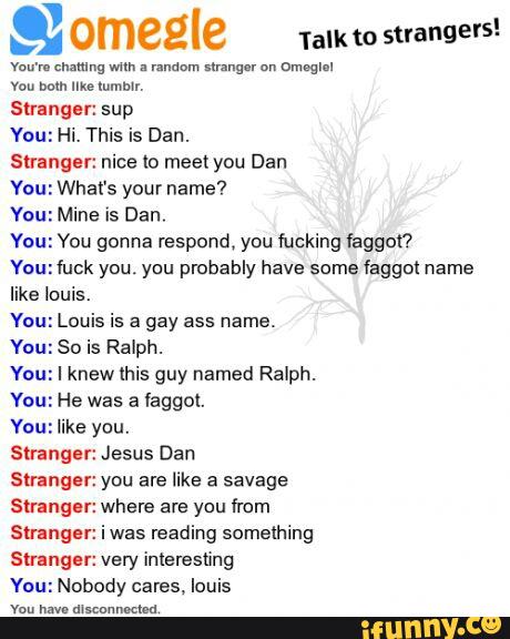 & ºmeºle
Talk to
strangers!
vou bem me mmmn
Stranget: sup
You: Hi. This is Dan.
Stranger: nice to meet you Dan
You: What's your name?
You: Mine is Dan,
You: You gonna respond, you fucking kggot'?
Youziuck you. yuu probably have some taggoi name
like louis.
You: Louis is a gay ass name.
You: So is Ralph.
You: I knew this guy named Ralph.
You: He was a laggul.
You: like you.
Stranger: Jesus Dan
Strangar: you are like a savage
Stranger: where are you from
Stranger: i was reading somelhing
Stranger: very inleresting
Yuu: Nobody cares. louis