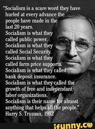 "Socialism is a scare word they have
hurled at every advance the
people have made in the
last 20 years.
Socialism is what they
called public power.
Socialism is what they
called Social Security. 3
Socialism is what they
called farm price supports.
Socialism is what they calle
bank deposit insurance.
Socialism is what they:called the growth of free and independant'.
E
labor organizations.
Socialism is their né
ata,
anything that help:
Harry S. Truman, 1º x