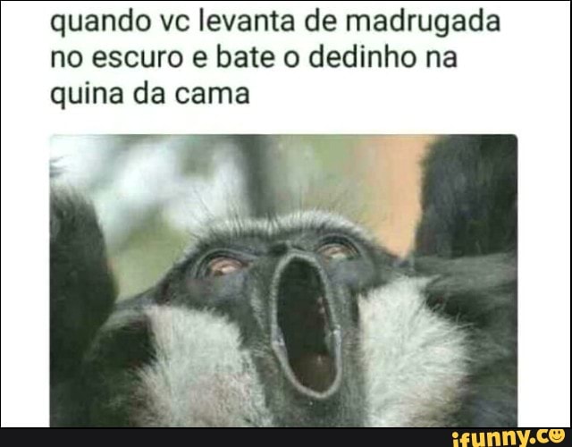 quando vc levanta de madrugada
no escuro e bate o dedinho na
quina da cama
