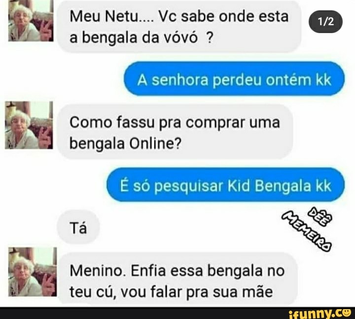 Meu Netu.... Vc sabe onde esta a bengala da vóvó ?
senhora perdeu ontém kk
Como fassu pra comprar uma bengala Online?
E só pesquisar Kid Bengala kk
Tá
Menino. Enfia essa bengala no teu cú, vou falar pra sua mãe