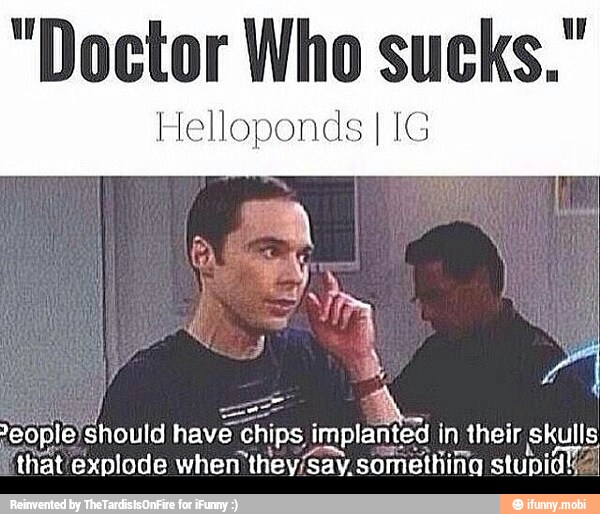 "Doctor Who sucks."
leJshould have hips i implanted in their skulls
t'exnlode when they/Sav.something stupid