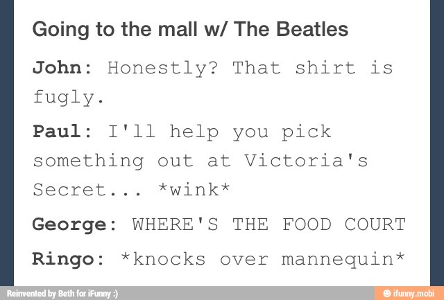 Going to the mall w/ The Beatles
John: Honestly? That shirt is
fugly.
Paul: I'll help you pick
something out at Victoria's
George: WHERE'S THE FOOD COURT
Ringo: *knocks over mannequin*