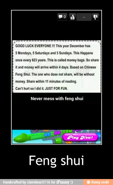 GOOD LUCK EVERYONE This year December has
'5 Mondays, § Saturdays and 5 Sundays, This Happens
once every 823 years This is called money bags. So share
itand money wil arrive within 4 days. Based on
Chinese
Feng Shui The one who does not
share, willbe without
money. Share within 11 minutes of reading
Can'thur so! didit JUST FOR FUN.
Never mess
with feng shui - Feng shui