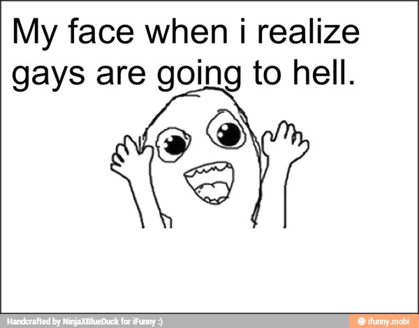 My face when i realize
gays are going to hell.