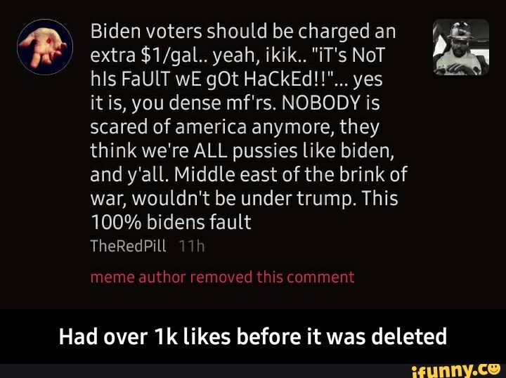 Biden voters should chargedan extra yeah, ikik.. "iT's NoT his FaUlT wE gOt HaCkEd!!"... yes
it is, you dense mf'rs. NOBODY is
scared of america anymore, they
think we're ALL pussies like biden,
and y'all. Middle east of the brink of
war, wouldn't be under trump. This
100% bidens fault
TheRedPill
meme author removed this comment
Had over likes before it was deleted - Had over 1k likes before it was deleted