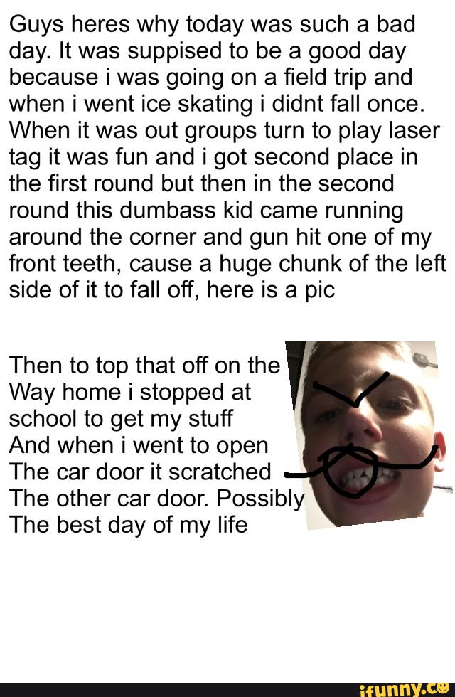Guys heres why today was such a bad
day. It was suppised to be a good day
because i was going on a field trip and
when i went ice skating i didnt fall once.
When it was out groups turn to play laser
tag it was fun and i got second place in
the first round but then in the second
round this dumbass kid came running
around the corner and gun hit one of my
front teeth, cause a huge chunk of the left
side of it to fall off, here is a pic
Then to top that off on the &
Way home i stopped at
school to get my stuff
And when i went to open
The car door it scratched
The other car door. Possibly
The best day of my life
I
