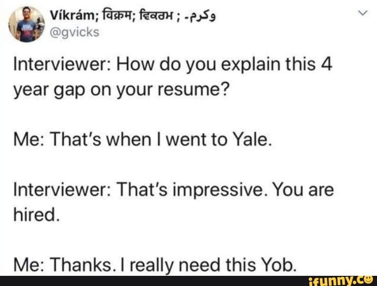 Vikram;
@gvicks
Interviewer: How do you explain this 4 year gap on your resume?
Me: That's when I went to Yale.
Interviewer: That's impressive. You are hired.
Me: Thanks. I really need this Yob.