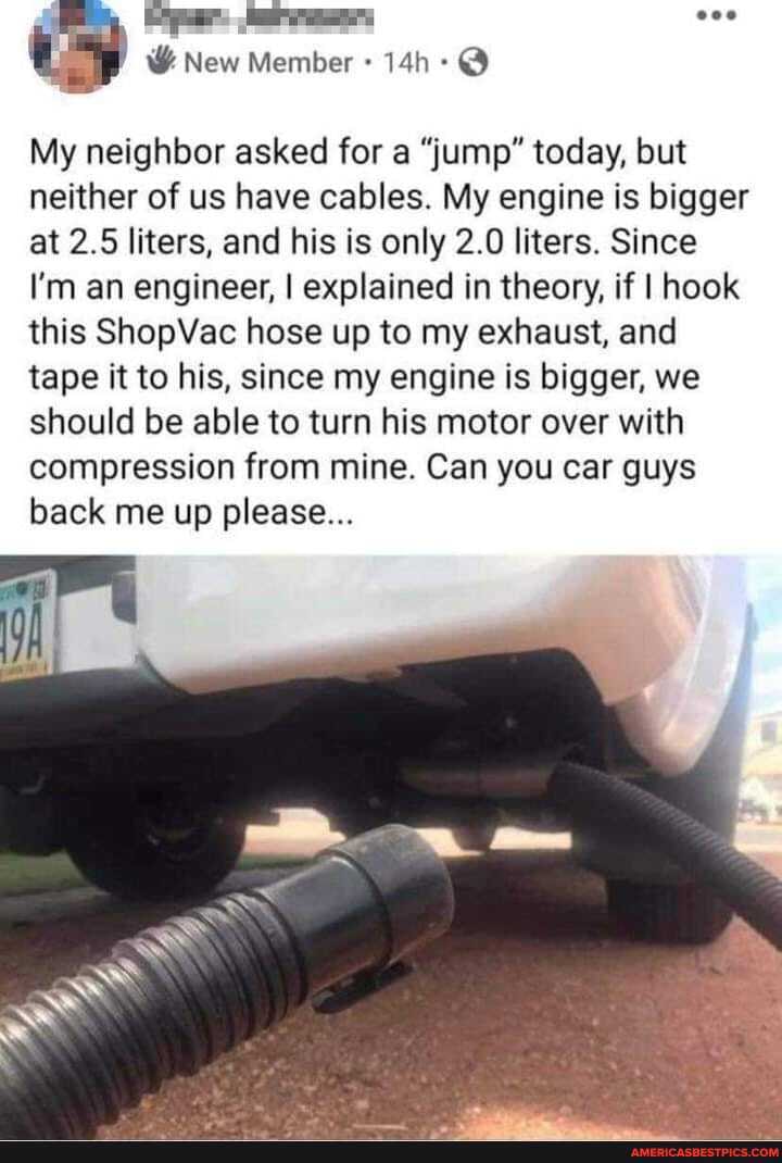 eoe
New
My neighbor asked for a "jump" today, but neither of us have cables. My engine is bigger at 2.5 liters, and his is only 2.0 liters. Since
I'm an engineer, I explained in theory, if if I hook this ShopVac hose up to my exhaust, and tape it to his, since my engine is bigger, we should be able to turn his motor over with compression from mine. Can you car guys back me up please...