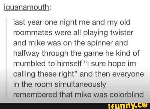 iguanamouth:
last year one night me and my old
roommates were all playing twister
and mike was on the spinner and
halfway through the game he kind of
mumbled to himself “i sure hope im
calling these right" and then everyone
in the room simultaneously
.
remembered that mike was colorblind