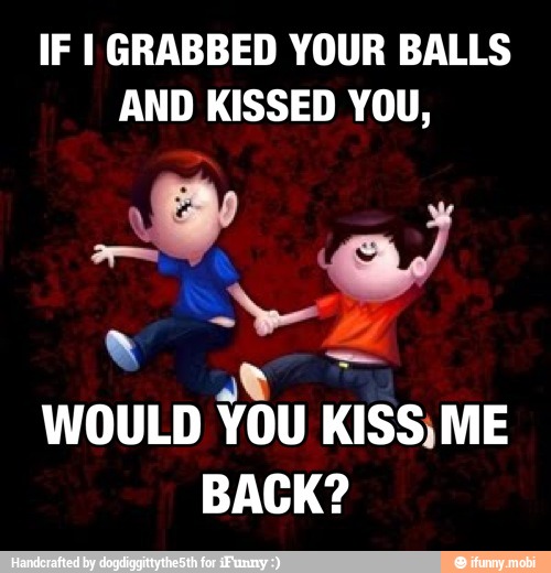 IF I GRABBED YOUR BALLS
AND KISSED YOU,
WOULD
You KISS,
ME
BACK?
