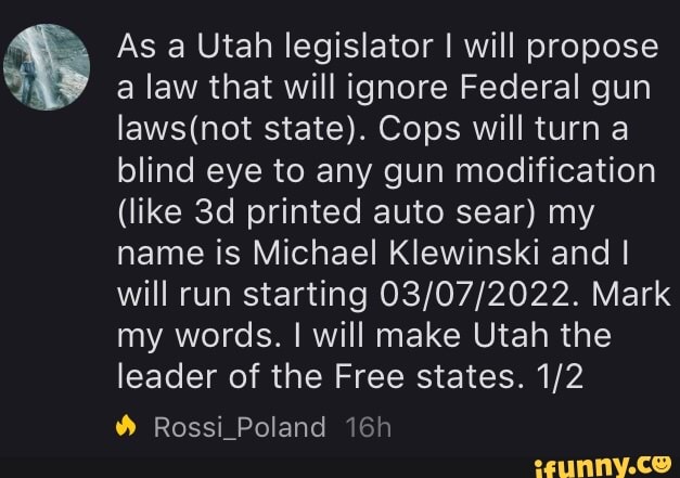 As a Utah legislator I will propose a law that will ignore Federal gun state). Cops will turn a blind eye to any gun modification
(like printed auto sear) my name is Michael Klewinski and I will run starting Mark my words. I will make Utah the leader of the Free states.
Rossi_Poland