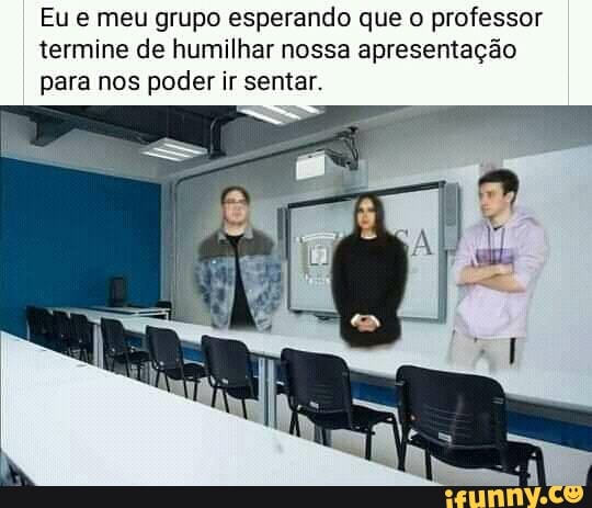 Eu meu grupo esperando que professor termine de humilhar nossa apresentação
I para nos poder ir sentar.