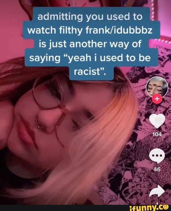 admitting you used to
watch filthy is just another way of saying "yeah i used to be
racist".