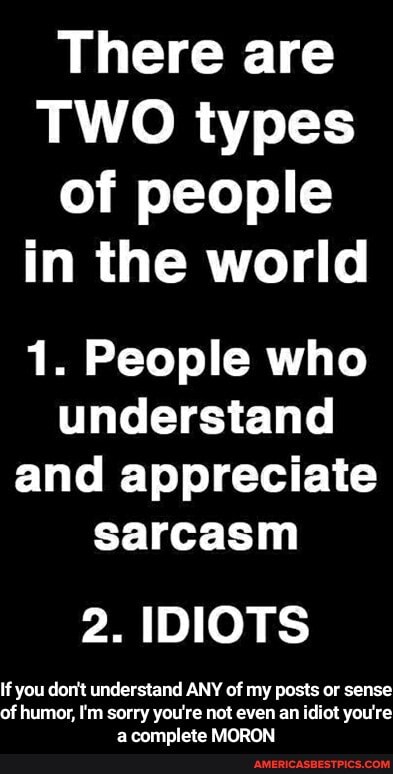 There are
TWO types of people in the world
1. People who understand and appreciate sarcasm
2. IDIOTS
If you don't understand ANY of my posts or sense of humor, I'm sorry you're not even an idiot you're a complete MORON - If you don't understand ANY of my posts or sense of humor, I'm sorry you're not even an idiot you're a complete MORON