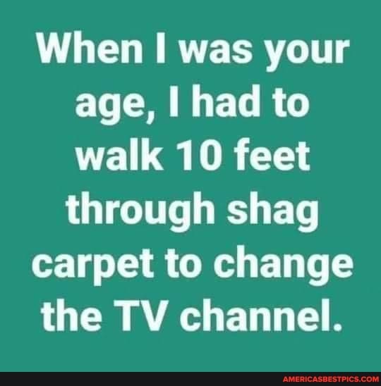 When was your age, had to walk 10 feet through shag
carpet to change
the TV channel.