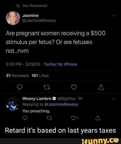 12 Dee Retweeted
Are pregnant women receiving a $500 stimulus per fetus? Or are fetuses not..nvm
PM - - Twitter for iPhone
Wosny Lambre @ @BigWos: th
Replying to @JasmineRowesy
You preaching.
oo &
Retard it's based on last years taxes