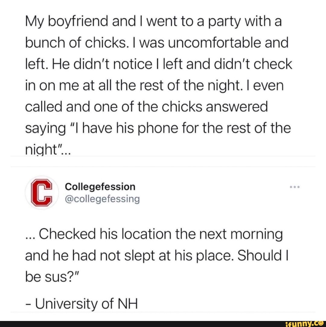 My boyfriend and I went to a party with a bunch of chicks. I was uncomfortable and left. He didn't notice I left and didn't check in on me at all the rest of the night. I even called and one of the chicks answered saying "I have his phone for the rest of the night"...
Collegefession
@collegefessing
Checked his location the next morning and he had not slept at his place. Should I be sus?"
- University of NH
