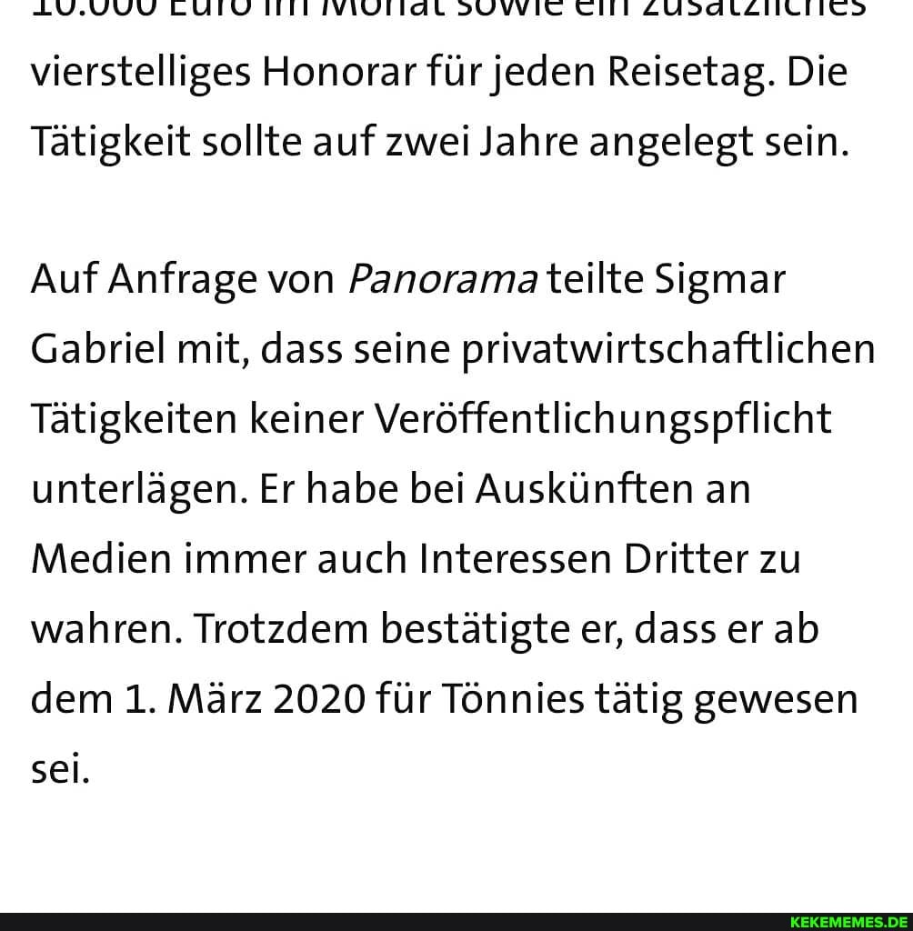 LUIV
vierstelliges Honorar für jeden Reisetag. Die
Tätigkeit sollte auf zwei Jahre angelegt sein.
Auf Anfrage von Panorama teilte Sigmar
Gabriel mit, dass seine privatwirtschaftlichen
Tätigkeiten keiner Veröffentlichungspflicht unterlägen. Er habe bei Auskünften an
Medien immer auch Interessen Dritter zu wahren. Trotzdem bestätigte er, dass er ab dem 1. März 2020 für Tönnies tätig gewesen sei.