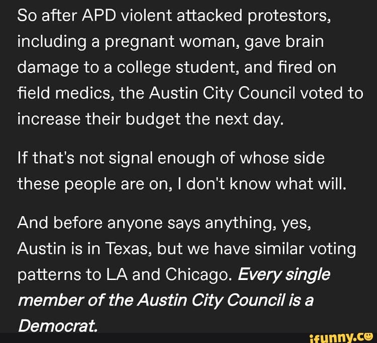 So after APD violent attacked protestors, including a pregnant woman, gave brain damage to a college student, and fired on field medics, the Austin City Council voted to increase their budget the next day.
If that's not signal enough of whose side these people are on, I don't know what will.
And before anyone says anything, yes,
Austin is in Texas, but we have similar voting patterns to LA and Chicago. Every single member of the Austin City Council is a