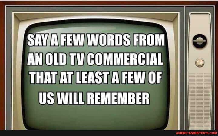 'SAY FEW WORDS FROM
AN OLD TY COMMERCIAL THAT AT LEAST A FEW OF US WILL REMEMBER