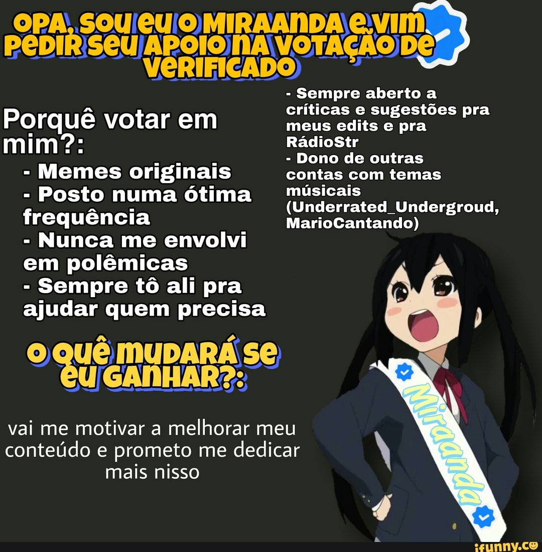 A: SOU MIRAANDA vIm
PeDIR APOIONA VOTAÇÃO De
VERIFICADO
- Sempre aberto a críticas e sugestões pra
Porquê uê votar em meus edits pra mim? RádioStr
- Dono de outras
- Memes originais contas com temas
f Posto numa ótima (Unde ate Undorgroud, MarioCantando) requencia MarioCantando)
- Nunca me envolvi
em polêmicas
- Sempre tô ali pra ajudar quem precisa )
ue MUDARÁ Se
vai me motivar a melhorar meu conteúdo e prometo me dedicar mais nisso