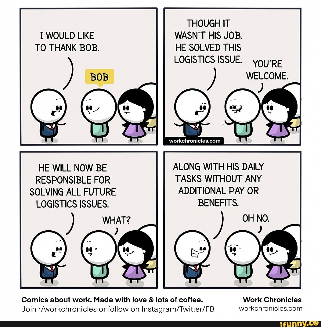 THOUGH IT WOULD LIKE WASN'T HIS JOB,
TO THANK BOB. HE SOLVED THIS
) LOGISTICS ISSUE youy'pE WELCOME.
C) &
WELCOME.
HE WILL NOW BE ALONG WITH HIS DAILY RESPONSIBLE FOR TASKS WITHOUT ANY SOLVING ALL FUTURE ADDITIONAL PAY OR LOGISTICS ISSUES. BENEFITS.
WHAT? OH NO.
Comics about work. Made with love & lots of coffee. Work Chronicles
Join rAworkehronicles or follow on