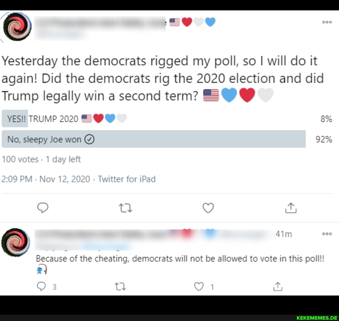 Yesterday the democrats rigged my poll, so I will do it again! Did the democrats rig the 2020 election and did
Trump legally win a second term? BOO YES!! TRUMP 2020 TOO No, sleepy Joe won 92% votes 1 day left
209 PM Nov 12, 2020 Twitter for iPad
Because of the cheating, democrats will not be allowed to vote in this poll tl
1