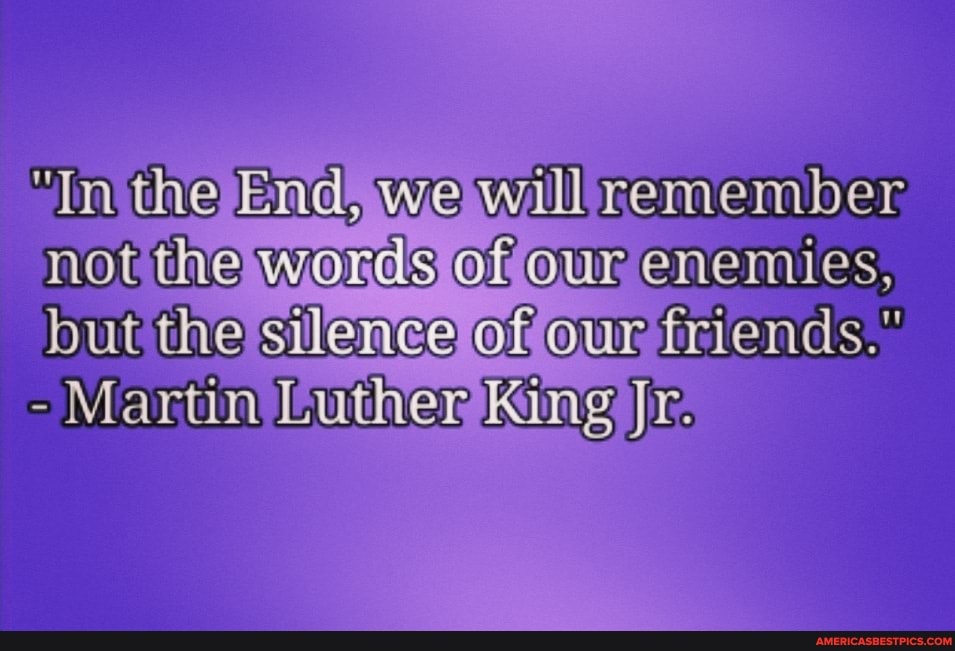 the Enc, we will remember not the werds Gf enemies, but the silence our fisiends."
- Martin Luther King