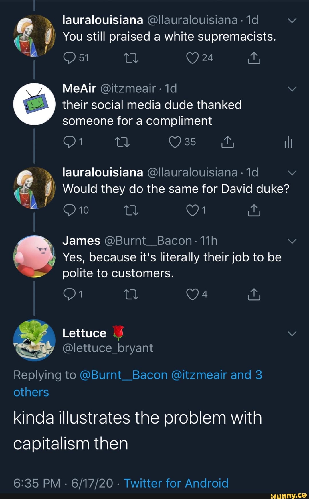 lauralouisiana Ollauralouisiana
1d v e Y You still praised a white supremacists.
ça their social media dude thanked
someone for a compliment
é Y Would they do the same for David duke?
Yes, because it's literally their job to be
polite to customers.
@lettuce_bryant
Replying to @Burnt_Bacon @itzmeair and 3
others
kinda illustrates the problem with
capitalism then
6:35 PM
Twitter for Android
