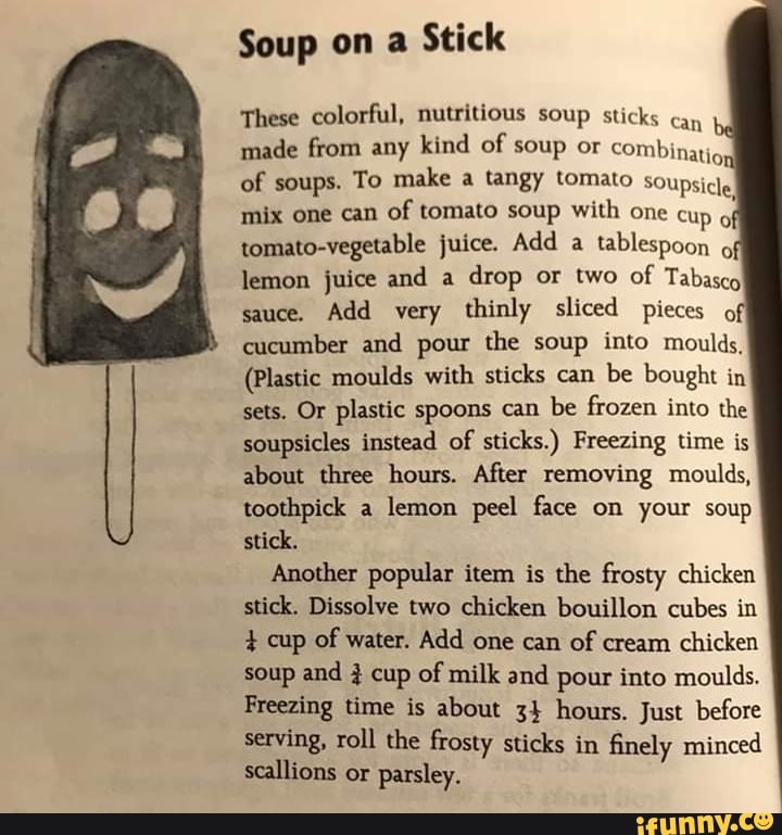 Soup on a Stick
These colorful, nutritious soup sticks can made from any kind of soup or combinati, of soups. To make a tangy tomato soupsicle mix one can of tomato soup with one cup of tomato-vegetable juice. Add a tablespoon lemon juice and a drop or two of Tabasco sauce. Add very thinly sliced pieces off cucumber and pour the soup into moulds,
(Plastic moulds with sticks can be bought in sets. Or plastic spoons can be frozen into the soupsicles instead of sticks.) Freezing time is about three hours. After removing moulds, toothpick a lemon peel face on your soup stick.
Another popular item is the frosty chicken stick. Dissolve two chicken bouillon cubes in cup of water. Add one can of cream chicken soup and 3 cup of milk and pour into moulds.
Freezing time is about 34 hours. Just before serving, roll the frosty sticks in finely minced scallions or parsley.