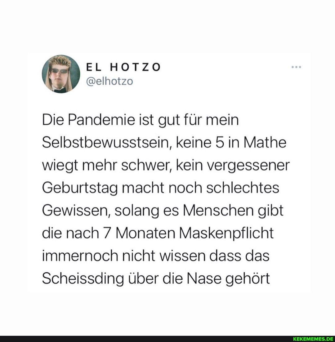 Die Pandemie ist gut für mein
Selbstbewusstsein, keine 5 in Mathe wiegt mehr schwer, kein vergessener
Geburtstag macht noch schlechtes
Gewissen, solang es Menschen gibt die nach 7 Monaten Maskenpflicht immernoch nicht wissen dass das
Scheissding über die Nase gehört