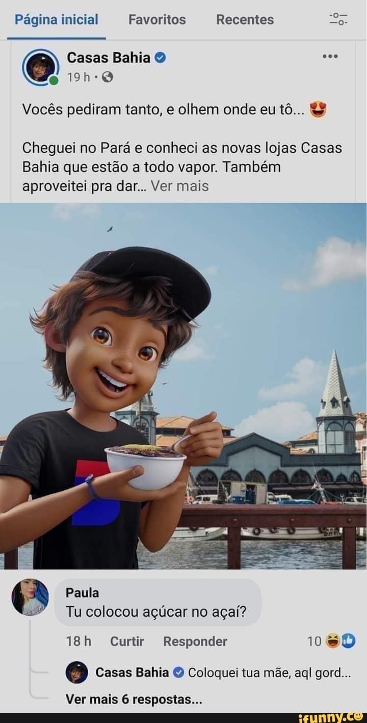 Página inicial Favoritos Recentes
Casas Bahia
Vocês pediram tanto, e olhem onde eu tô... &
Cheguei no Pará e conheci as novas lojas Casas
Bahia que estão a todo vapor. Também aproveitei pra dar... Ver mais
Paula
Tu colocou açúcar no açaí?
Curtir Responder 106D
Casas Bahia Coloquei tua mãe, aql gore...
Ver mais 6 respostas...