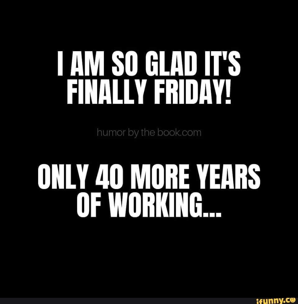 Am So Glad Its Finally Friday Only 40 More Years Of Working Ifunny