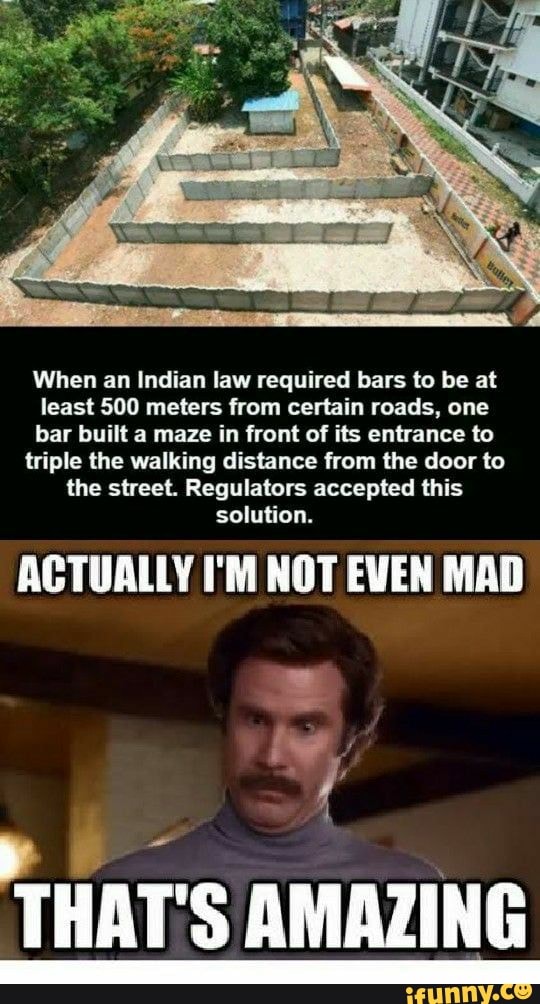 When an Indian law required bars to be at
least 500 meters from certain roads, one
bar built a maze in front of its entrance to
triple the walking distance from the door to
the street. Regulators accepted this
solution.
ACTUALLY I'M NOT EVEN MAD
I
THAT'S AMAZING