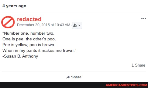 years ago
redacted
December 30, 2015 at
"Number one, number two
One is pee, the other's poo
Pee is yellow, poo is brown
When in my pants it makes me frown."
-Susan B. Anthony
Share